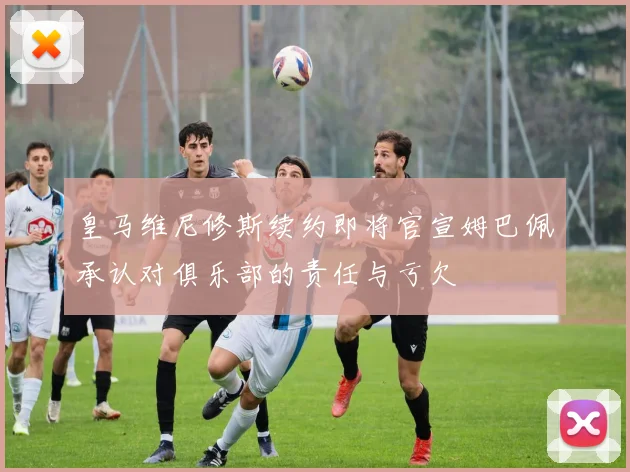 皇马维尼修斯续约即将官宣姆巴佩承认对俱乐部的责任与亏欠