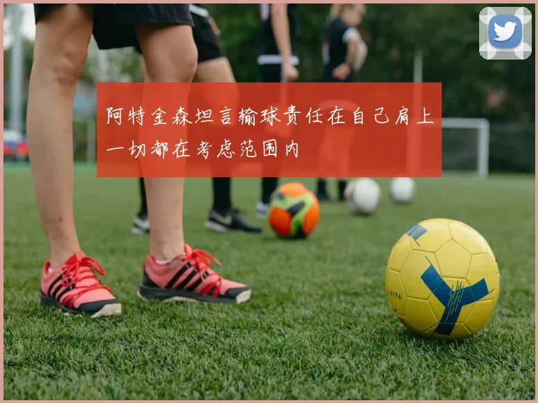 阿特金森坦言输球责任在自己肩上一切都在考虑范围内