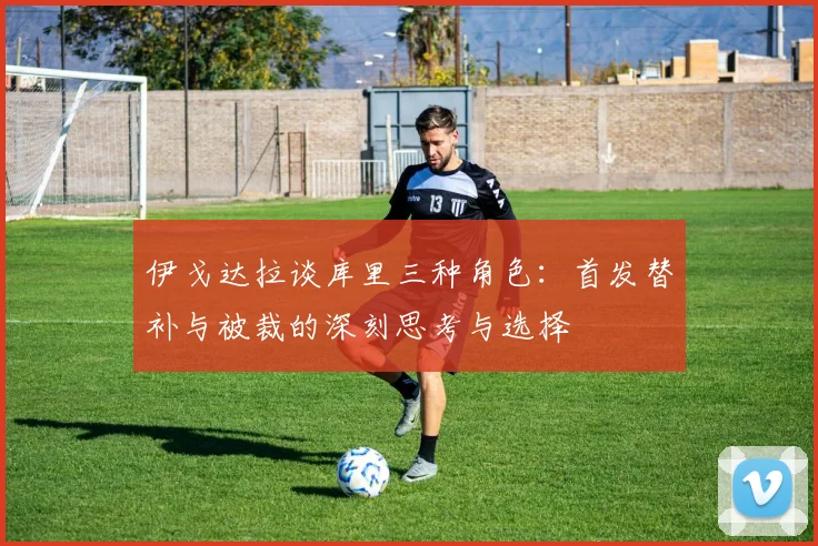 伊戈达拉谈库里三种角色：首发替补与被裁的深刻思考与选择