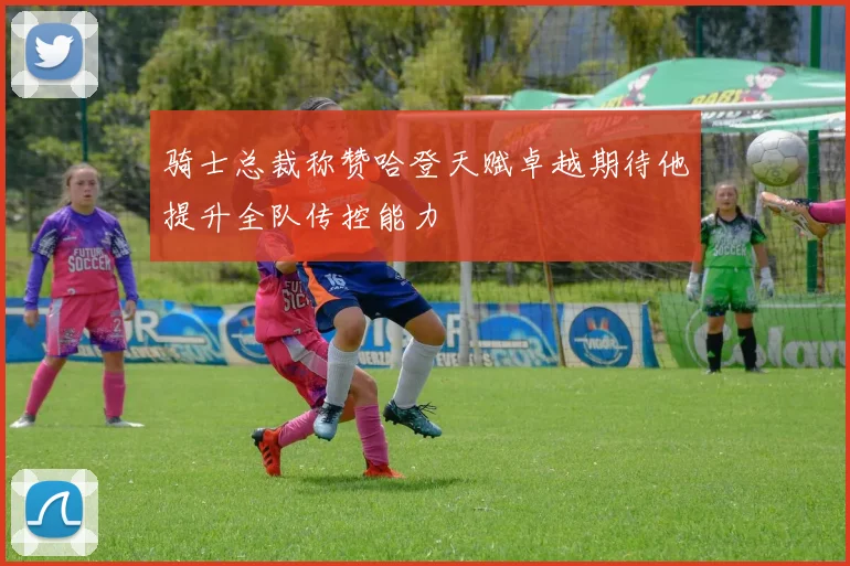 骑士总裁称赞哈登天赋卓越期待他提升全队传控能力