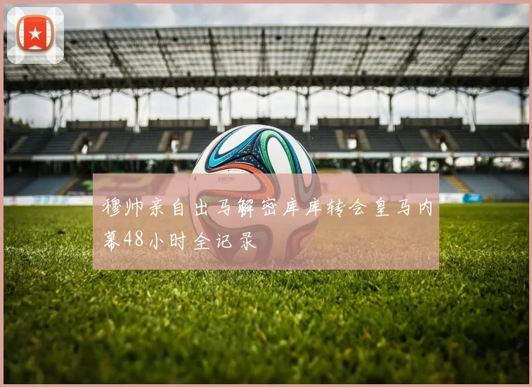 穆帅亲自出马解密库库转会皇马内幕48小时全记录
