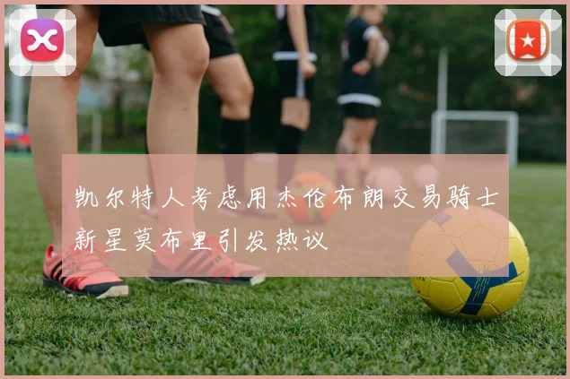 凯尔特人考虑用杰伦布朗交易骑士新星莫布里引发热议
