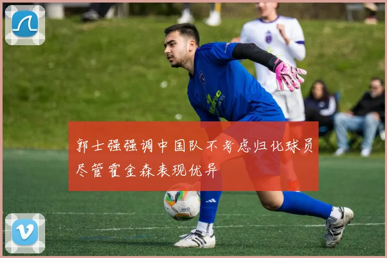 郭士强强调中国队不考虑归化球员尽管霍金森表现优异