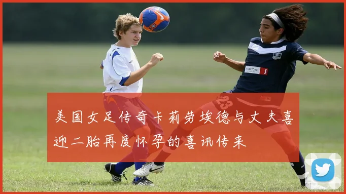 美国女足传奇卡莉劳埃德与丈夫喜迎二胎再度怀孕的喜讯传来