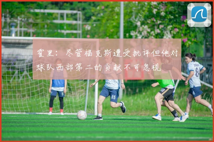 霍里：尽管福克斯遭受批评但他对球队西部第二的贡献不可忽视