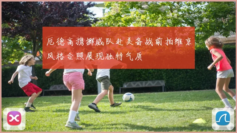厄德高携挪威队赴美备战前拍维京风格合照展现独特气质