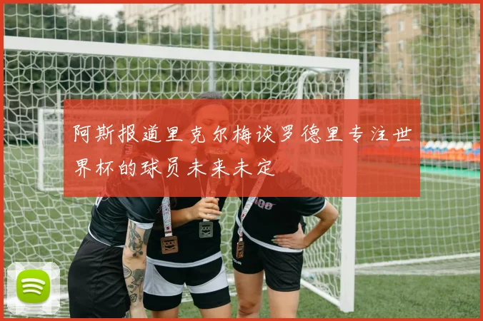 阿斯报道里克尔梅谈罗德里专注世界杯的球员未来未定