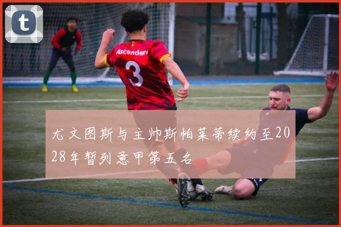 尤文图斯与主帅斯帕莱蒂续约至2028年暂列意甲第五名