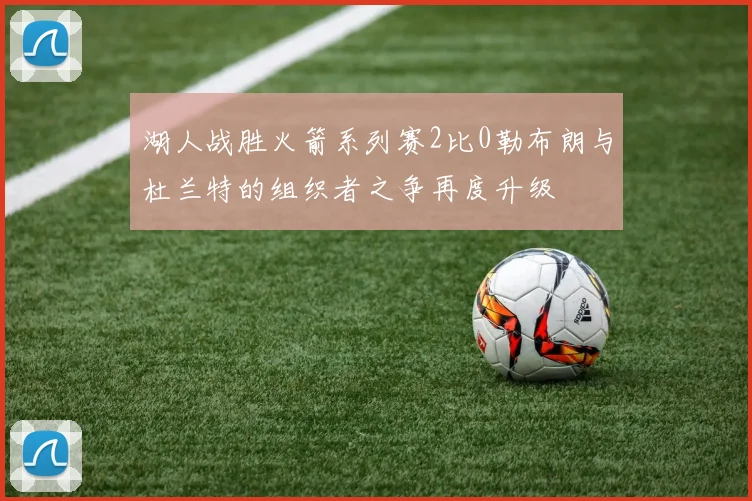 湖人战胜火箭系列赛2比0勒布朗与杜兰特的组织者之争再度升级