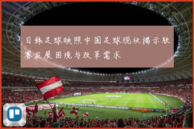 日韩足球映照中国足球现状揭示联赛发展困境与改革需求