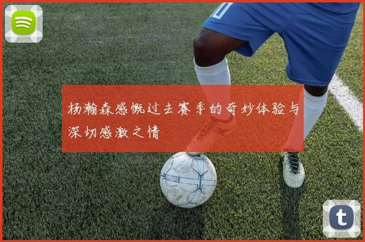 杨瀚森感慨过去赛季的奇妙体验与深切感激之情