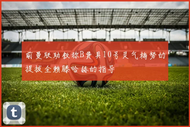 前曼联助教称B费具10号灵气梅努的提拔全赖滕哈赫的指导