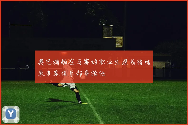 奥巴梅扬在马赛的职业生涯或将结束多家俱乐部争抢他