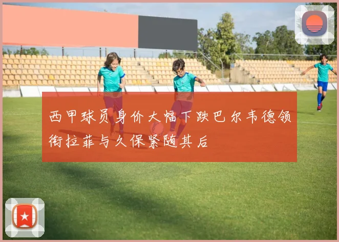 西甲球员身价大幅下跌巴尔韦德领衔拉菲与久保紧随其后