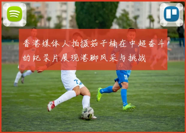 香港媒体人拍摄茹子楠在中超奋斗的纪录片展现港脚风采与挑战