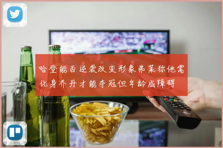 哈登能否逆袭改变形象弗莱称他需化身乔丹才能夺冠但年龄成障碍